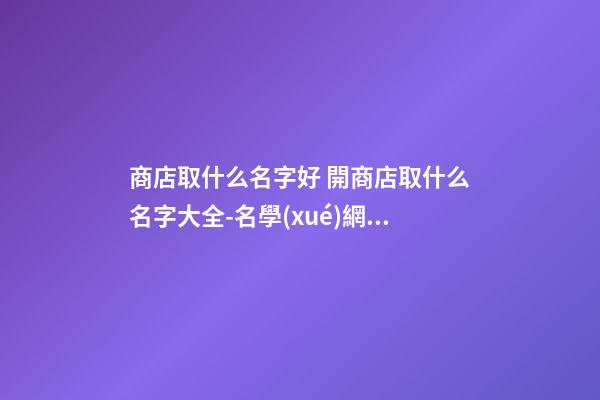 商店取什么名字好 開商店取什么名字大全-名學(xué)網(wǎng)